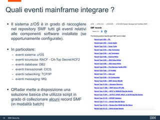 14 IBM Security
 Il sistema z/OS è in grado di raccogliere
nel repository SMF tutti gli eventi relativi
alle componenti software installate (se
opportunamente configurate).
 In particolare:
– eventi sistema: z/OS
– eventi sicurezza: RACF - CA-Top Secret/ACF2
– eventi database: DB2
– eventi transazionali: CICS
– eventi networking: TCP/IP
– eventi messaging: MQ
 QRadar mette a disposizione una
soluzione basica che utilizza script in
grado di collezionare alcuni record SMF
(in modalità batch)
Quali eventi mainframe integrare ?
 