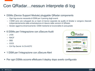 15 IBM Security
 DSMs (Device Support Module) pluggable QRadar components
– Ogni log-source necessita di DSM per il parsing degli eventi
– I DSM sono are sviluppati da un team di tecnici separato da quello di Qradar e vengono rilasciati
indipendentemente dalla schedulazione di rilascio delle versioni di QRadar.
– Qradar aggiorna dinamicamente i DSM mediante la funzionalità di autoupdate
 6 DSMs per l’integrazione con zSecure Audit
– z/OS
– RACF
– DB2
– CICS
– CA-Top Secret & CA-ACF2
 1 DSM per l’integrazione con zSecure Alert
 Per ogni DSMs occorre effettuare il deploy dopo averlo configurato
Con QRadar…nessun interprete di log
 
