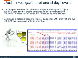 20 IBM Security
zAudit: investigazione ed analisi degli eventi
 L’analisi post-evento è fondamentale per poter investigare e capire
quanto è accaduto nel proprio ambiente, in un determinate arco
temporale, in modo tale da poter individuare chi ha fatto che cosa.
 Con zAudit è possibile condurre l’analisi sia sui dati SMF archiviati che sui
dati SMF live in presa al sistema operativo
 