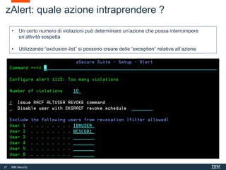 27 IBM Security
zAlert: quale azione intraprendere ?
• Un certo numero di violazioni può determinare un’azione che possa interrompere
un’attività sospetta
• Utilizzando “exclusion-list” si possono creare delle “exception” relative all’azione
 