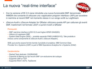 29 IBM Security
La nuova “real-time interface”
• Con la versione z/OS 2.0 viene introdotta una nuova funzionalità SMF denominata
INMEM che consente di utilizzare una «application program interface» (API) per accedere
in real-time ai record SMF nel momento stesso in cui vengo scritti su LogStream
• zSecure Audit o zSecure Adapter for QRadar utilizzano queste API per catturare gli eventi
SMF, trasformarli nel formato LEEF e quindi inviarli a QRadar
Prerequisiti:
– SMF real-time interface (z/OS V2.0 and higher APAR OA49263)
– Utilizzo di Logstream SMF
– System Data Engine (SDE) - prodotto separato FMID (HHBO011E), Tale prodotto è
incluso come componente di zSecure Audit o zSecure Adapter),
SDE può anche essere fornito tramite il prodotto di analytics: IBM Common Data
Provider for z Systems (CDP) is part of IBM Operations Analytics for z Systems (IOAZ)
Caratteristiche:
– Started Task dedicato: CKQRADAR
– Capacità di filtering sui tipi record SMF con esclusione dei subtype
– Supporta UDP or TCP
– Supporta RACF, ACF2, TopSecret
 