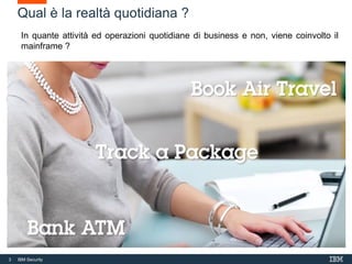 3 IBM Security
3
Qual è la realtà quotidiana ?
In quante attività ed operazioni quotidiane di business e non, viene coinvolto il
mainframe ?
 