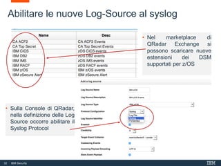 32 IBM Security
• Sulla Console di QRadar,
nella definizione delle Log
Source occorre abilitare il
Syslog Protocol
Abilitare le nuove Log-Source al syslog
• Nel marketplace di
QRadar Exchange si
possono scaricare nuove
estensioni dei DSM
supportati per z/OS
 
