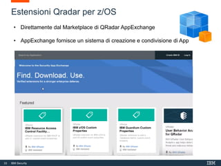 33 IBM Security
Dashboard
Widgets which present
visual/graphical
representations of saved
search results.
Report
Templates for scheduled or
On demand reports which are
built upon saved event or flow
searches.
Saved Searches
Search criteria.
Custom Rules
Tests that are run against
events and/or flow. ‘Fire’ Can
trigger action(offense, new
event, email notice, data
collection, etc.)
Custom Property
Defines a property to be
extracted or derived from an
inbound event or flow.
Regex or Calculation.
Reference Data
Container definition for holding
reference data that can be
used by searches and rules.
Custom Action
Custom response for a rule
when ‘fired’.
Application
Enhancement/extension to
QRadar that can provide new
tabs, API methods, dashboard
items, context menus, config
pages, etc
Log Source Extension
A parsing logic definition used to
synthesize a custom DSM for an
event source for which there is no
existing DSM.
Custom QIDMap
Supplement out-of-the-box
QIDMap QRadar provides, in
order to include QIDMap
entries for events not formally
supported by QRadar.
Historical Correlation
Combination of saved search
and set of rules that allow a
user to test rules by re-running
a set of historical events
"offline"
Custom Function
SQL-like function that can be
used in an Advanced search to
enhance or manipulate data
Estensioni Qradar per z/OS
• Direttamente dal Marketplace di QRadar AppExchange
• AppExchange fornisce un sistema di creazione e condivisione di App
 