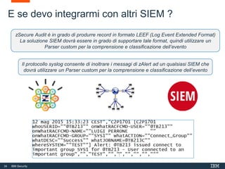 34 IBM Security
E se devo integrarmi con altri SIEM ?
Il protocollo syslog consente di inoltrare i messagi di zAlert ad un qualsiasi SIEM che
dovrà utilizzare un Parser custom per la comprensione e classificazione dell’evento
zSecure Audit è in grado di produrre record in formato LEEF (Log Event Extended Format)
La soluzione SIEM dovrà essere in grado di supportare tale format, quindi utilizzare un
Parser custom per la comprensione e classificazione dell’evento
 