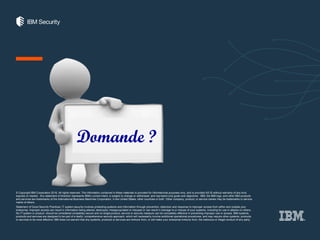 THANK YOU
ibm.com/security
securityintelligence.com
xforce.ibmcloud.com
@ibmsecurity
youtube/user/ibmsecuritysolutions
FOLLOW US ON:
© Copyright IBM Corporation 2016. All rights reserved. The information contained in these materials is provided for informational purposes only, and is provided AS IS without warranty of any kind,
express or implied. Any statement of direction represents IBM's current intent, is subject to change or withdrawal, and represent only goals and objectives. IBM, the IBM logo, and other IBM products
and services are trademarks of the International Business Machines Corporation, in the United States, other countries or both. Other company, product, or service names may be trademarks or service
marks of others.
Statement of Good Security Practices: IT system security involves protecting systems and information through prevention, detection and response to improper access from within and outside your
enterprise. Improper access can result in information being altered, destroyed, misappropriated or misused or can result in damage to or misuse of your systems, including for use in attacks on others.
No IT system or product should be considered completely secure and no single product, service or security measure can be completely effective in preventing improper use or access. IBM systems,
products and services are designed to be part of a lawful, comprehensive security approach, which will necessarily involve additional operational procedures, and may require other systems, products
or services to be most effective. IBM does not warrant that any systems, products or services are immune from, or will make your enterprise immune from, the malicious or illegal conduct of any party.
Domande ?
 