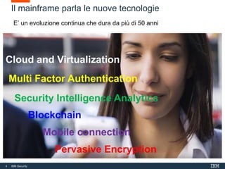 4 IBM Security
4
Il mainframe parla le nuove tecnologie
Cloud and Virtualization
Multi Factor Authentication
Blockchain
Mobile connection
Pervasive Encryption
Security Intelligence Analytics
E’ un evoluzione continua che dura da più di 50 anni
 