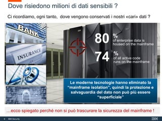 6 IBM Security
6
Dove risiedono milioni di dati sensibili ?
Ci ricordiamo, ogni tanto, dove vengono conservati i nostri «cari» dati ?
…ecco spiegato perché non si può trascurare la sicurezza del mainframe !
%
of enterprise data is
housed on the mainframe
80
%
of all active code
runs on the mainframe74
Le moderne tecnologie hanno eliminato la
“mainframe isolation”, quindi la protezione e
salvaguardia del dato non può più essere
“superficiale”
 