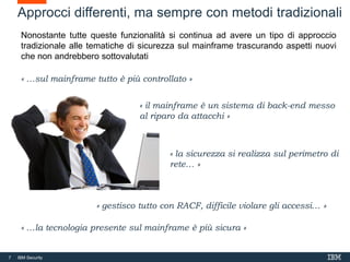 7 IBM Security
Approcci differenti, ma sempre con metodi tradizionali
« …sul mainframe tutto è più controllato »
« il mainframe è un sistema di back-end messo
al riparo da attacchi »
« gestisco tutto con RACF, difficile violare gli accessi… »
« la sicurezza si realizza sul perimetro di
rete… »
« …la tecnologia presente sul mainframe è più sicura »
Nonostante tutte queste funzionalità si continua ad avere un tipo di approccio
tradizionale alle tematiche di sicurezza sul mainframe trascurando aspetti nuovi
che non andrebbero sottovalutati
 