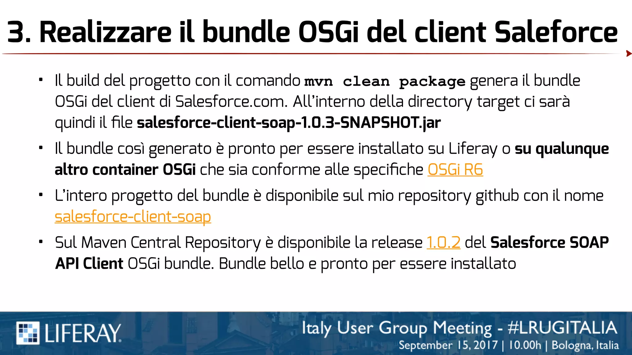 3. Realizzare il bundle OSGi del client Saleforce
• Il build del progetto con il comando mvn clean package genera il bundle
OSGi del client di Salesforce.com. All’interno della directory target ci sarà
quindi il ﬁle salesforce-client-soap-1.0.3-SNAPSHOT.jar
• Il bundle così generato è pronto per essere installato su Liferay o su qualunque
altro container OSGi che sia conforme alle speciﬁche OSGi R6
• L’intero progetto del bundle è disponibile sul mio repository github con il nome
salesforce-client-soap
• Sul Maven Central Repository è disponibile la release 1.0.2 del Salesforce SOAP
API Client OSGi bundle. Bundle bello e pronto per essere installato
 