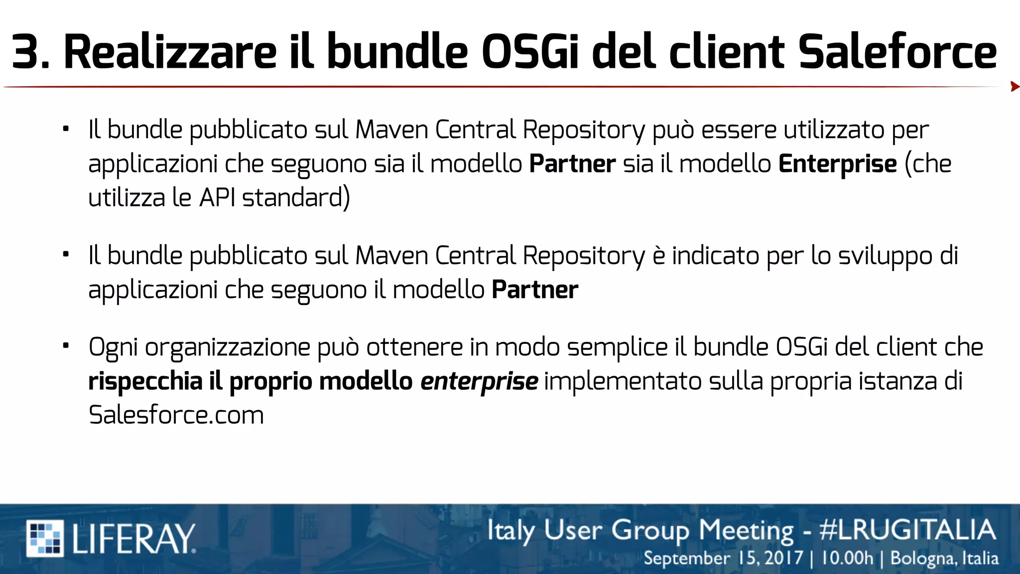 3. Realizzare il bundle OSGi del client Saleforce
• Il bundle pubblicato sul Maven Central Repository è indicato per lo sviluppo di
applicazioni che seguono il modello Partner
• Il bundle pubblicato sul Maven Central Repository può essere utilizzato per
applicazioni che seguono sia il modello Partner sia il modello Enterprise (che
utilizza le API standard)
• Ogni organizzazione può ottenere in modo semplice il bundle OSGi del client che
rispecchia il proprio modello enterprise implementato sulla propria istanza di
Salesforce.com
 
