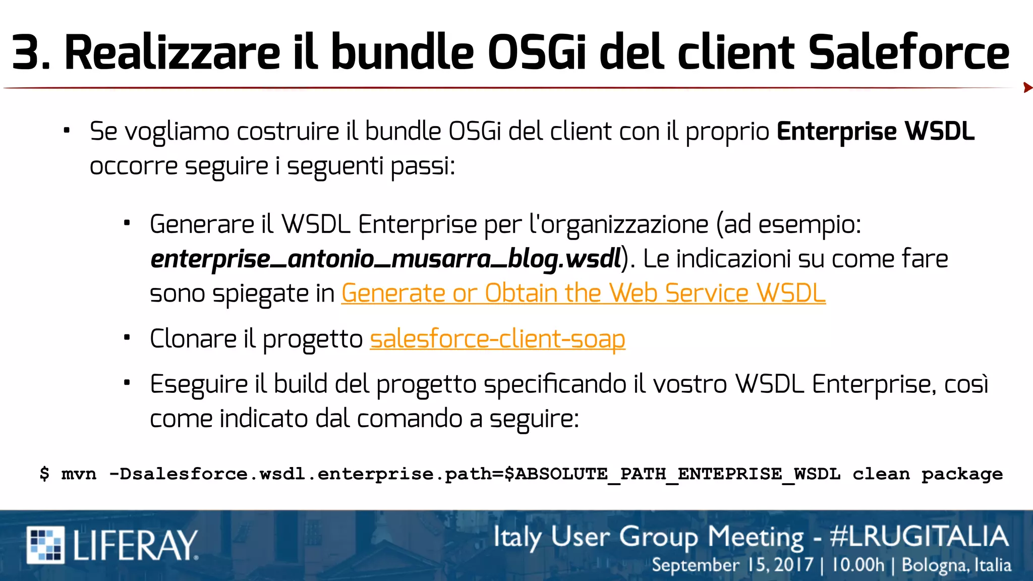 3. Realizzare il bundle OSGi del client Saleforce
• Se vogliamo costruire il bundle OSGi del client con il proprio Enterprise WSDL
occorre seguire i seguenti passi:
• Generare il WSDL Enterprise per l'organizzazione (ad esempio:
enterprise_antonio_musarra_blog.wsdl). Le indicazioni su come fare
sono spiegate in Generate or Obtain the Web Service WSDL
• Clonare il progetto salesforce-client-soap
• Eseguire il build del progetto speciﬁcando il vostro WSDL Enterprise, così
come indicato dal comando a seguire:
$ mvn -Dsalesforce.wsdl.enterprise.path=$ABSOLUTE_PATH_ENTEPRISE_WSDL clean package
 