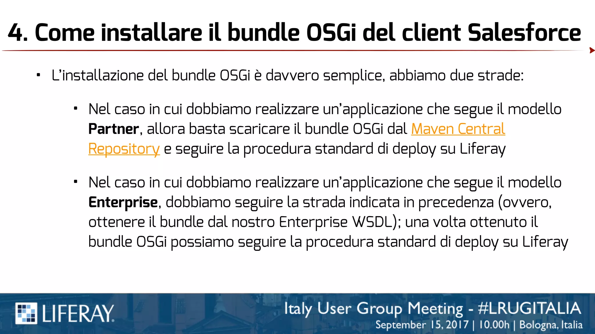 4. Come installare il bundle OSGi del client Salesforce
• L’installazione del bundle OSGi è davvero semplice, abbiamo due strade:
• Nel caso in cui dobbiamo realizzare un’applicazione che segue il modello
Partner, allora basta scaricare il bundle OSGi dal Maven Central
Repository e seguire la procedura standard di deploy su Liferay
• Nel caso in cui dobbiamo realizzare un’applicazione che segue il modello
Enterprise, dobbiamo seguire la strada indicata in precedenza (ovvero,
ottenere il bundle dal nostro Enterprise WSDL); una volta ottenuto il
bundle OSGi possiamo seguire la procedura standard di deploy su Liferay
 