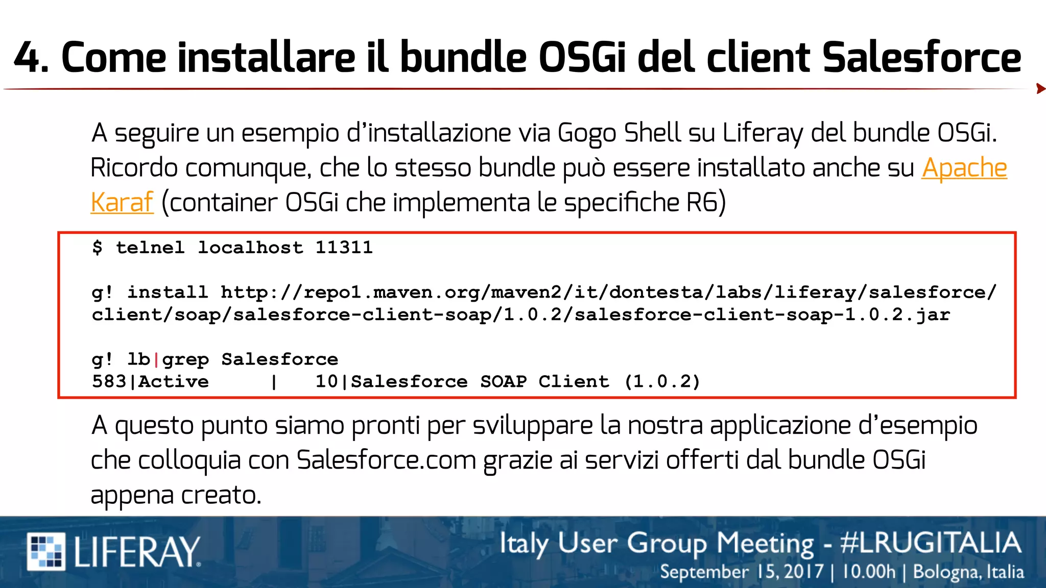 4. Come installare il bundle OSGi del client Salesforce
A seguire un esempio d’installazione via Gogo Shell su Liferay del bundle OSGi.
Ricordo comunque, che lo stesso bundle può essere installato anche su Apache
Karaf (container OSGi che implementa le speciﬁche R6)
$ telnel localhost 11311
g! install http://repo1.maven.org/maven2/it/dontesta/labs/liferay/salesforce/
client/soap/salesforce-client-soap/1.0.2/salesforce-client-soap-1.0.2.jar
g! lb|grep Salesforce
583|Active | 10|Salesforce SOAP Client (1.0.2)
A questo punto siamo pronti per sviluppare la nostra applicazione d’esempio
che colloquia con Salesforce.com grazie ai servizi offerti dal bundle OSGi
appena creato.
 