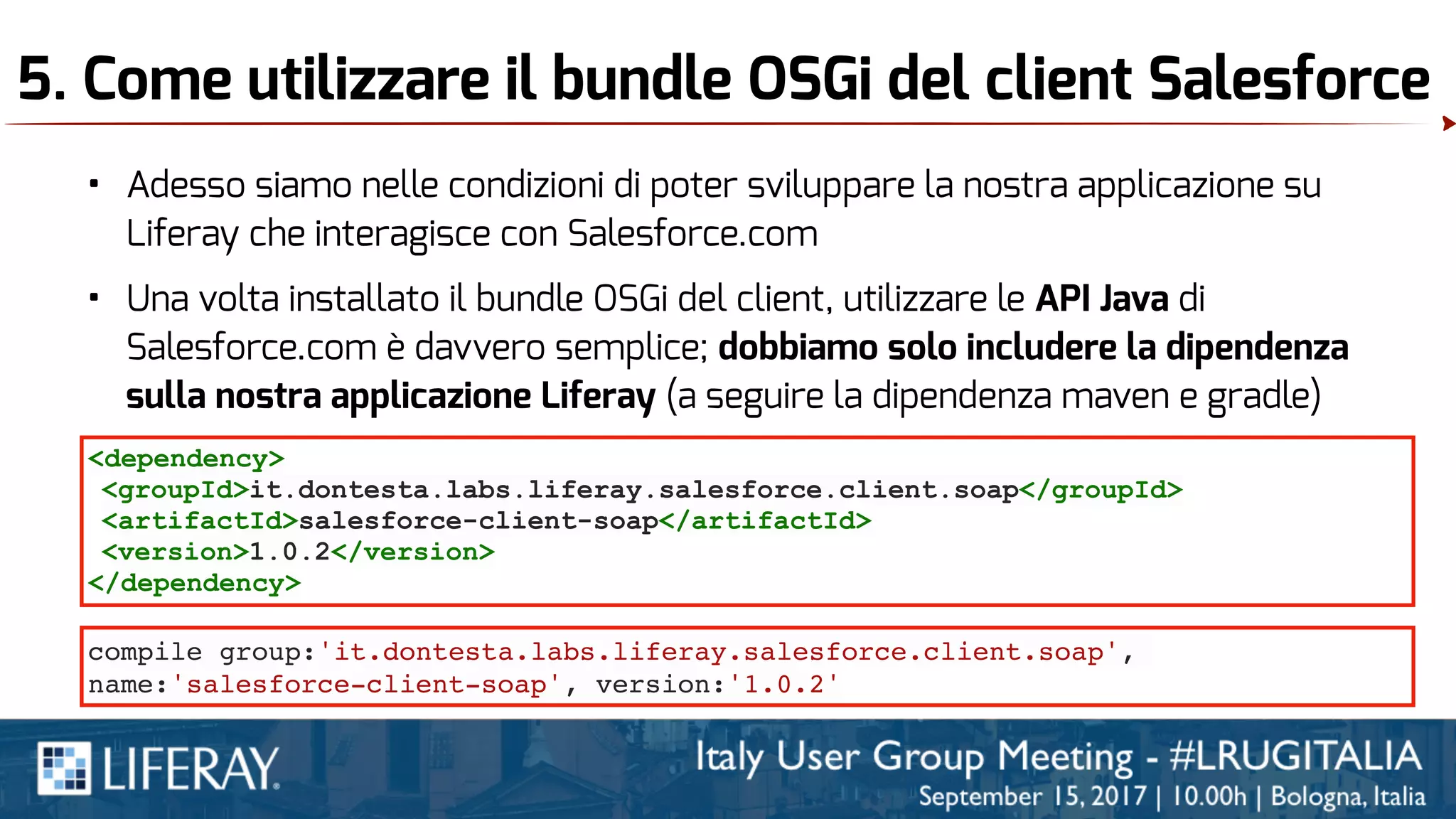 5. Come utilizzare il bundle OSGi del client Salesforce
• Adesso siamo nelle condizioni di poter sviluppare la nostra applicazione su
Liferay che interagisce con Salesforce.com
• Una volta installato il bundle OSGi del client, utilizzare le API Java di
Salesforce.com è davvero semplice; dobbiamo solo includere la dipendenza
sulla nostra applicazione Liferay (a seguire la dipendenza maven e gradle)
<dependency>
<groupId>it.dontesta.labs.liferay.salesforce.client.soap</groupId>
<artifactId>salesforce-client-soap</artifactId>
<version>1.0.2</version>
</dependency>
compile group:'it.dontesta.labs.liferay.salesforce.client.soap',
name:'salesforce-client-soap', version:'1.0.2'
 