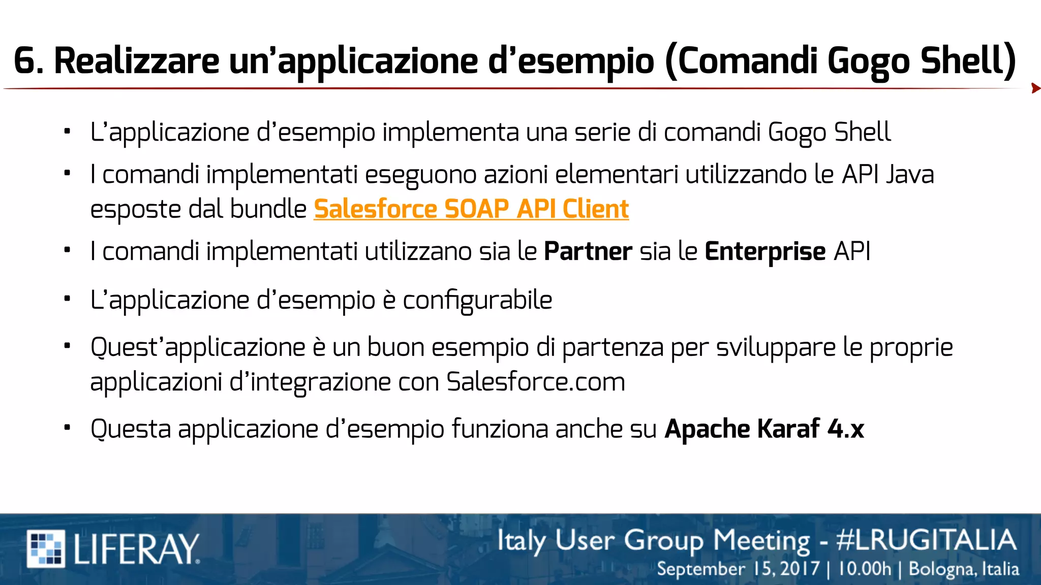 6. Realizzare un’applicazione d’esempio (Comandi Gogo Shell)
• L’applicazione d’esempio implementa una serie di comandi Gogo Shell
• I comandi implementati eseguono azioni elementari utilizzando le API Java
esposte dal bundle Salesforce SOAP API Client
• I comandi implementati utilizzano sia le Partner sia le Enterprise API
• Questa applicazione d’esempio funziona anche su Apache Karaf 4.x
• Quest’applicazione è un buon esempio di partenza per sviluppare le proprie
applicazioni d’integrazione con Salesforce.com
• L’applicazione d’esempio è conﬁgurabile
 