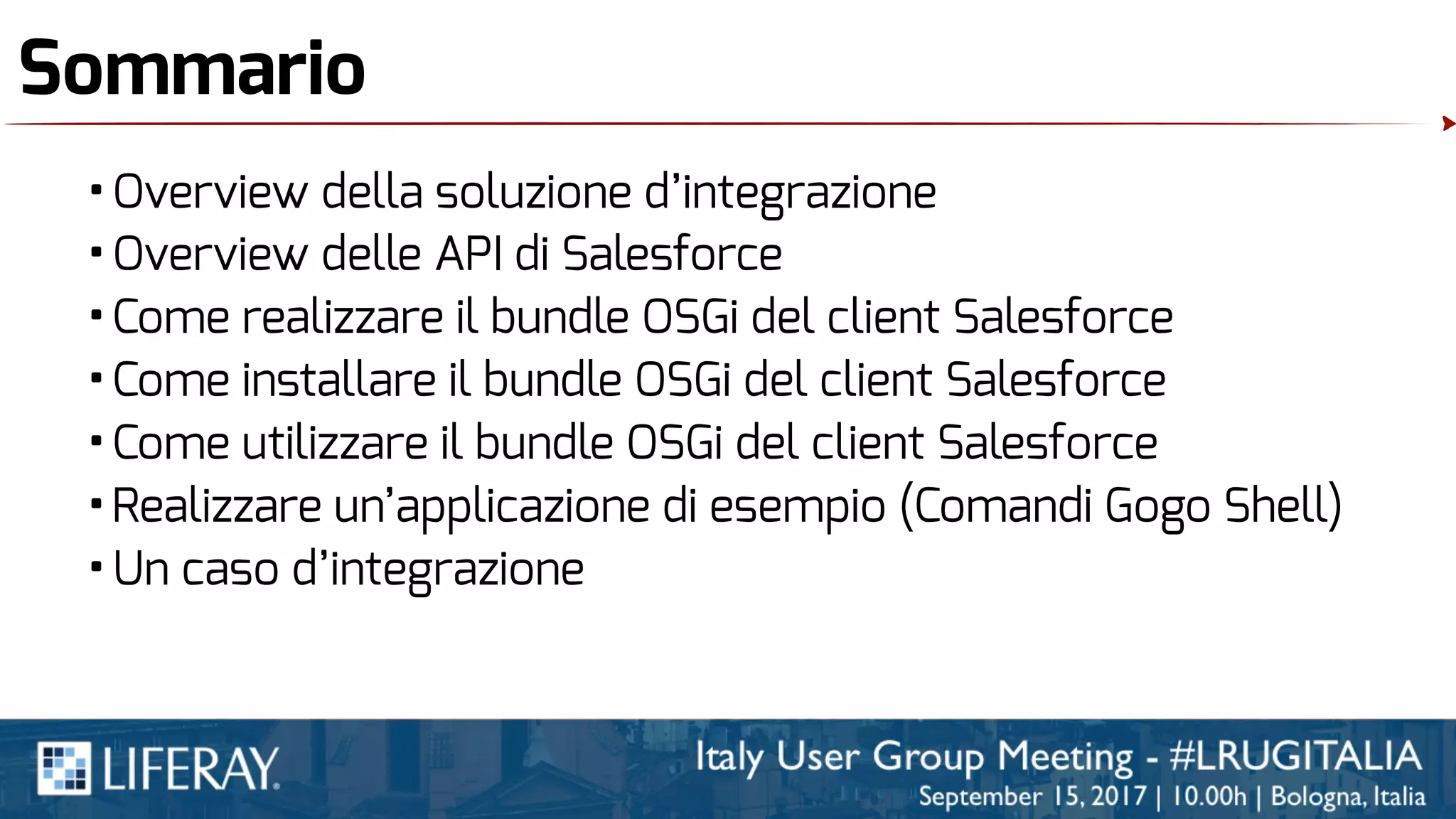 Sommario
•Overview della soluzione d’integrazione
•Overview delle API di Salesforce
•Come realizzare il bundle OSGi del client Salesforce
•Come installare il bundle OSGi del client Salesforce
•Come utilizzare il bundle OSGi del client Salesforce
•Realizzare un’applicazione di esempio (Comandi Gogo Shell)
•Un caso d’integrazione
 
