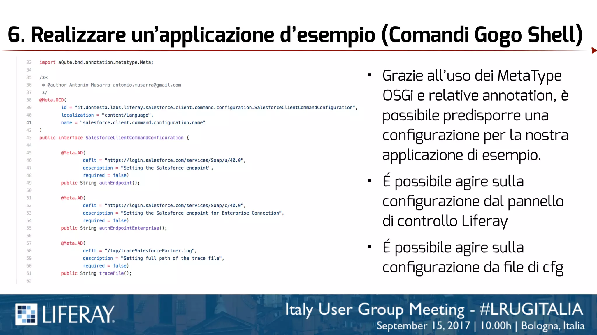 6. Realizzare un’applicazione d’esempio (Comandi Gogo Shell)
• Grazie all’uso dei MetaType
OSGi e relative annotation, è
possibile predisporre una
conﬁgurazione per la nostra
applicazione di esempio.
• É possibile agire sulla
conﬁgurazione dal pannello
di controllo Liferay
• É possibile agire sulla
conﬁgurazione da ﬁle di cfg
 