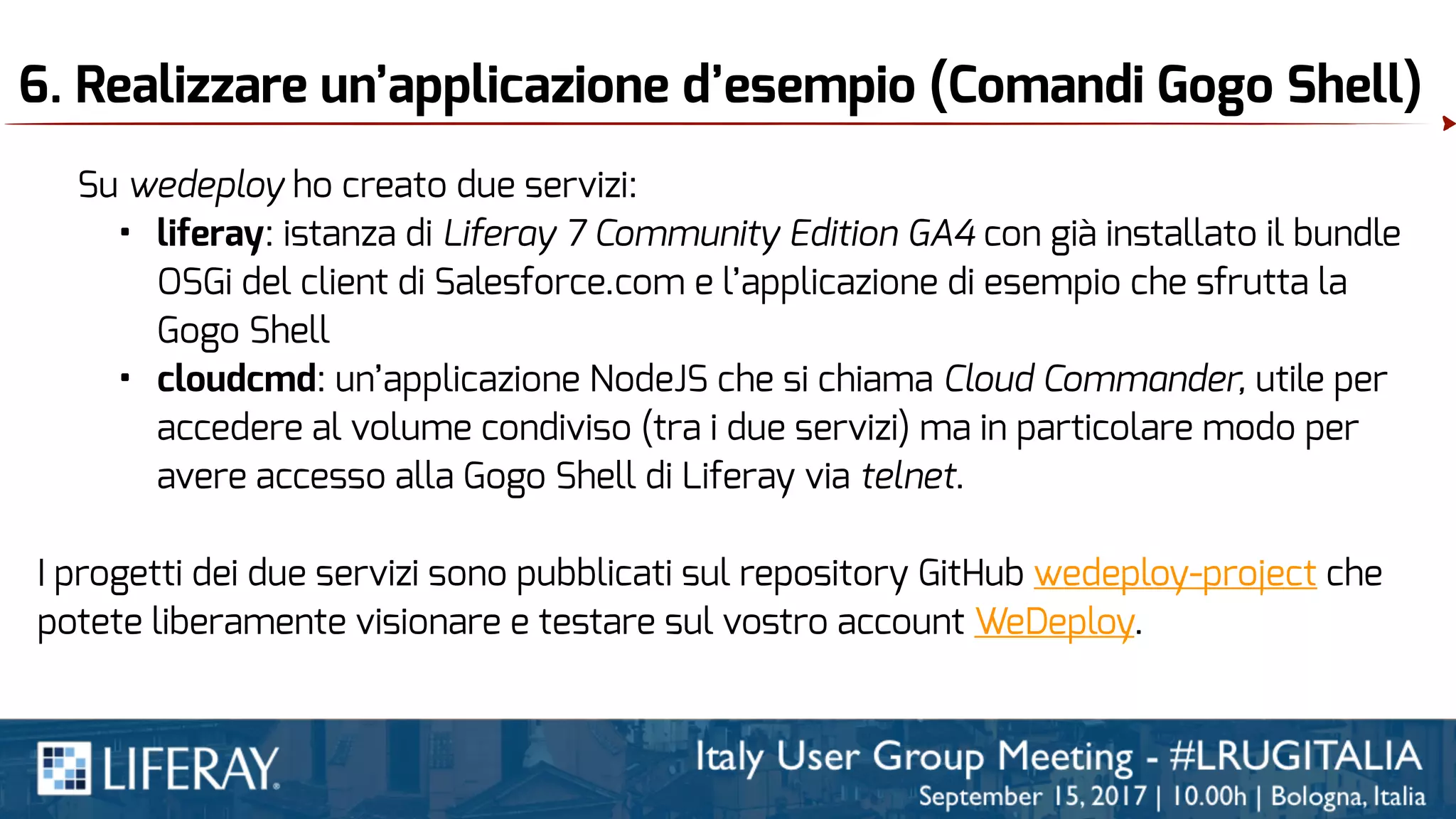 6. Realizzare un’applicazione d’esempio (Comandi Gogo Shell)
Su wedeploy ho creato due servizi:
• liferay: istanza di Liferay 7 Community Edition GA4 con già installato il bundle
OSGi del client di Salesforce.com e l’applicazione di esempio che sfrutta la
Gogo Shell
• cloudcmd: un’applicazione NodeJS che si chiama Cloud Commander, utile per
accedere al volume condiviso (tra i due servizi) ma in particolare modo per
avere accesso alla Gogo Shell di Liferay via telnet.
I progetti dei due servizi sono pubblicati sul repository GitHub wedeploy-project che
potete liberamente visionare e testare sul vostro account WeDeploy.
 