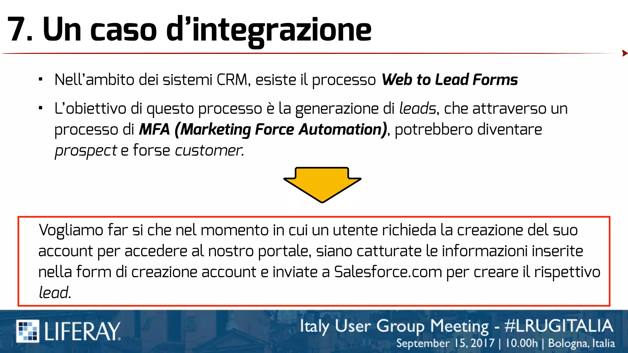 7. Un caso d’integrazione
• Nell’ambito dei sistemi CRM, esiste il processo Web to Lead Forms
• L’obiettivo di questo processo è la generazione di leads, che attraverso un
processo di MFA (Marketing Force Automation), potrebbero diventare
prospect e forse customer.
Vogliamo far si che nel momento in cui un utente richieda la creazione del suo
account per accedere al nostro portale, siano catturate le informazioni inserite
nella form di creazione account e inviate a Salesforce.com per creare il rispettivo
lead.
 