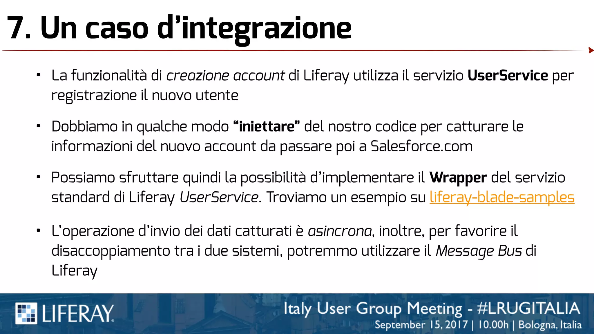 7. Un caso d’integrazione
• La funzionalità di creazione account di Liferay utilizza il servizio UserService per
registrazione il nuovo utente
• Dobbiamo in qualche modo “iniettare” del nostro codice per catturare le
informazioni del nuovo account da passare poi a Salesforce.com
• Possiamo sfruttare quindi la possibilità d’implementare il Wrapper del servizio
standard di Liferay UserService. Troviamo un esempio su liferay-blade-samples
• L’operazione d’invio dei dati catturati è asincrona, inoltre, per favorire il
disaccoppiamento tra i due sistemi, potremmo utilizzare il Message Bus di
Liferay
 