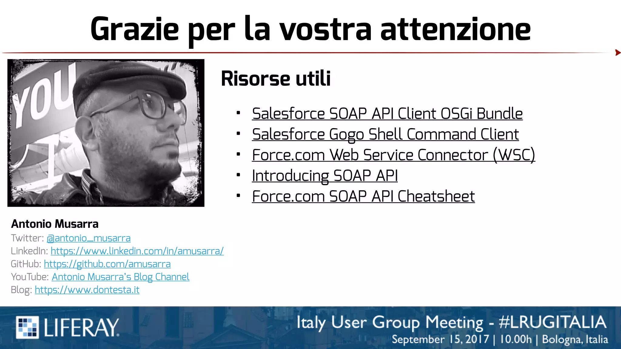 Grazie per la vostra attenzione
Antonio Musarra
Twitter: @antonio_musarra
LinkedIn: https://www.linkedin.com/in/amusarra/
GitHub: https://github.com/amusarra
YouTube: Antonio Musarra’s Blog Channel
Blog: https://www.dontesta.it
Risorse utili
• Salesforce SOAP API Client OSGi Bundle
• Salesforce Gogo Shell Command Client
• Force.com Web Service Connector (WSC)
• Introducing SOAP API
• Force.com SOAP API Cheatsheet
 