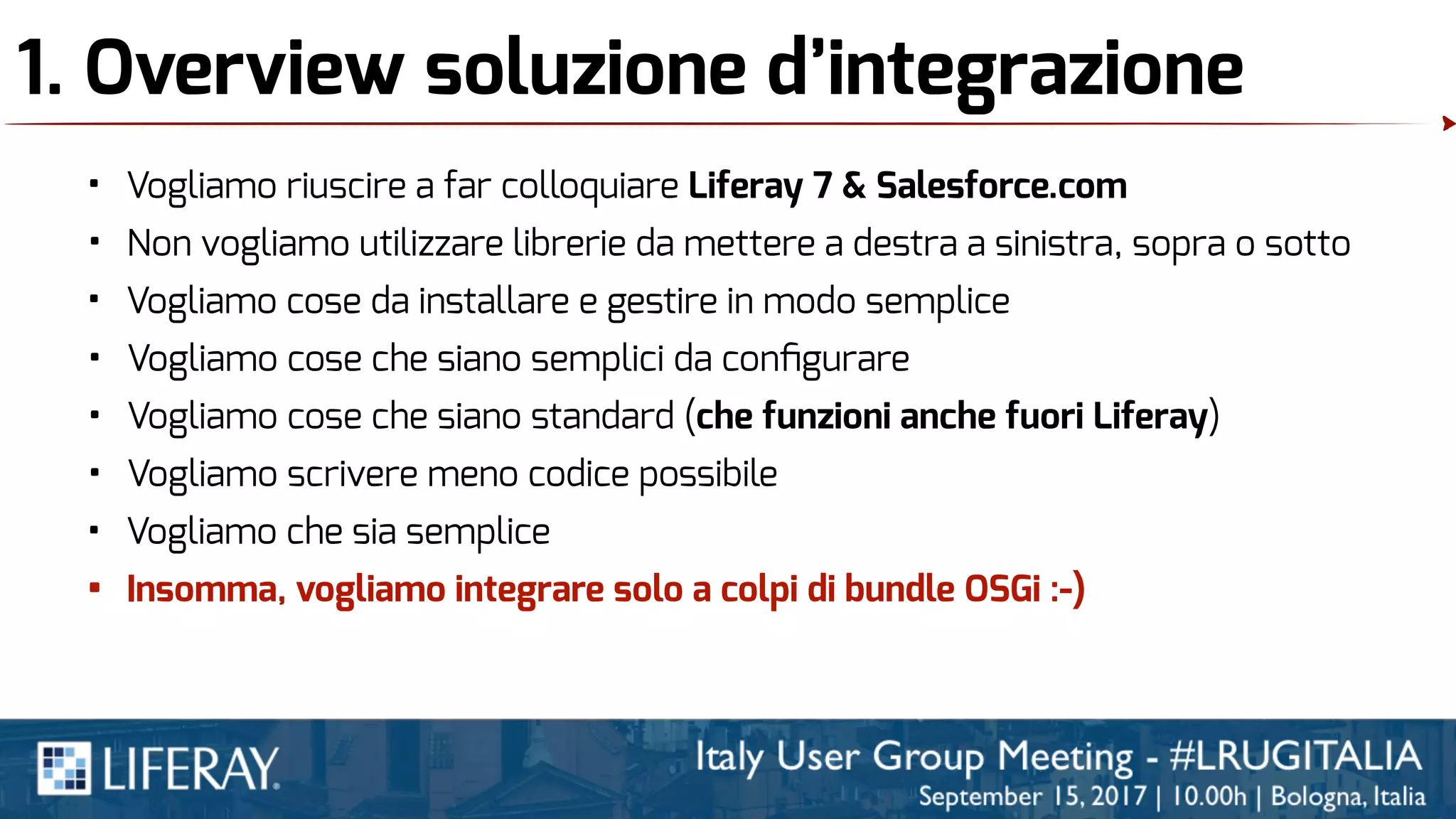 1. Overview soluzione d’integrazione
• Vogliamo riuscire a far colloquiare Liferay 7 & Salesforce.com
• Non vogliamo utilizzare librerie da mettere a destra a sinistra, sopra o sotto
• Vogliamo cose da installare e gestire in modo semplice
• Vogliamo cose che siano semplici da conﬁgurare
• Vogliamo cose che siano standard (che funzioni anche fuori Liferay)
• Vogliamo scrivere meno codice possibile
• Vogliamo che sia semplice
• Insomma, vogliamo integrare solo a colpi di bundle OSGi :-)
 