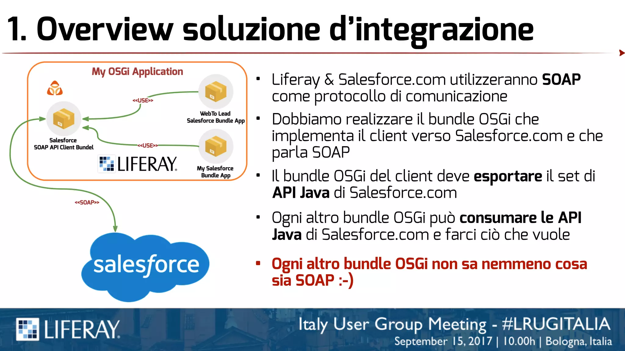 1. Overview soluzione d’integrazione
• Liferay & Salesforce.com utilizzeranno SOAP
come protocollo di comunicazione
• Dobbiamo realizzare il bundle OSGi che
implementa il client verso Salesforce.com e che
parla SOAP
• Il bundle OSGi del client deve esportare il set di
API Java di Salesforce.com
• Ogni altro bundle OSGi può consumare le API
Java di Salesforce.com e farci ciò che vuole
• Ogni altro bundle OSGi non sa nemmeno cosa
sia SOAP :-)
 
