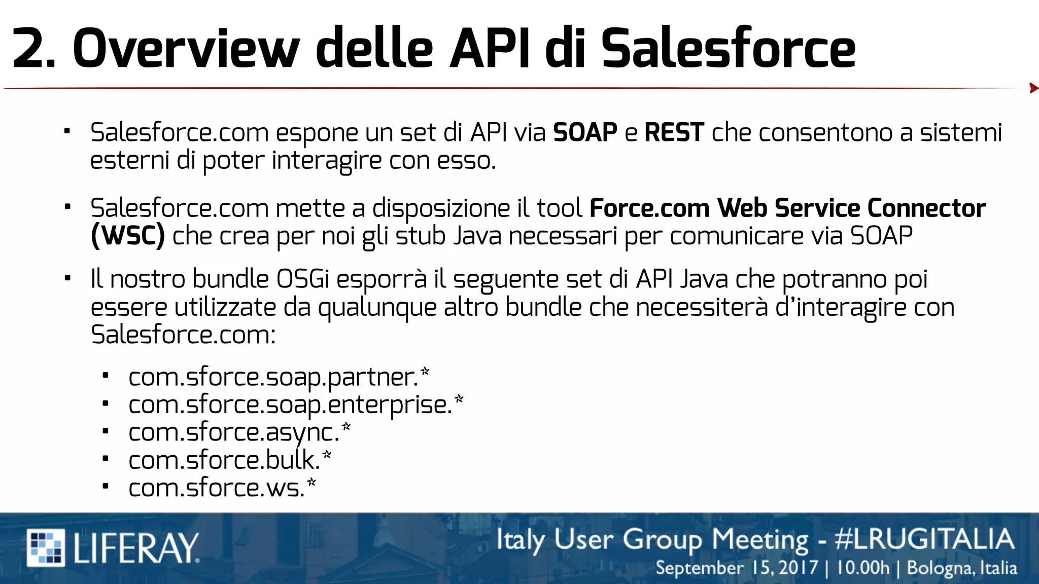 2. Overview delle API di Salesforce
• Salesforce.com espone un set di API via SOAP e REST che consentono a sistemi
esterni di poter interagire con esso.
• Salesforce.com mette a disposizione il tool Force.com Web Service Connector
(WSC) che crea per noi gli stub Java necessari per comunicare via SOAP
• Il nostro bundle OSGi esporrà il seguente set di API Java che potranno poi
essere utilizzate da qualunque altro bundle che necessiterà d’interagire con
Salesforce.com:
• com.sforce.soap.partner.*
• com.sforce.soap.enterprise.*
• com.sforce.async.*
• com.sforce.bulk.*
• com.sforce.ws.*
 
