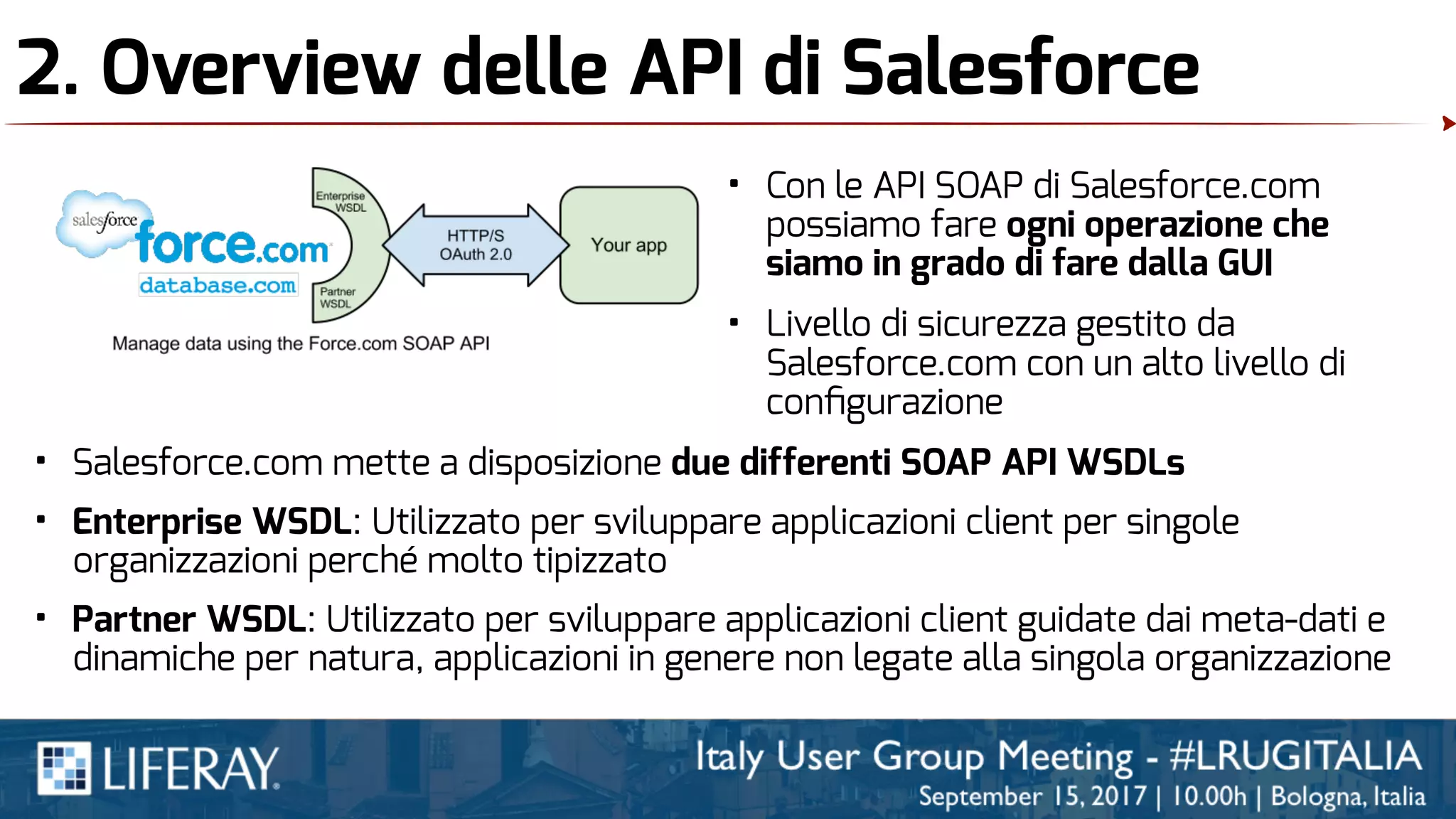 2. Overview delle API di Salesforce
• Con le API SOAP di Salesforce.com
possiamo fare ogni operazione che
siamo in grado di fare dalla GUI
• Livello di sicurezza gestito da
Salesforce.com con un alto livello di
conﬁgurazione
• Salesforce.com mette a disposizione due differenti SOAP API WSDLs
• Enterprise WSDL: Utilizzato per sviluppare applicazioni client per singole
organizzazioni perché molto tipizzato
• Partner WSDL: Utilizzato per sviluppare applicazioni client guidate dai meta-dati e
dinamiche per natura, applicazioni in genere non legate alla singola organizzazione
 