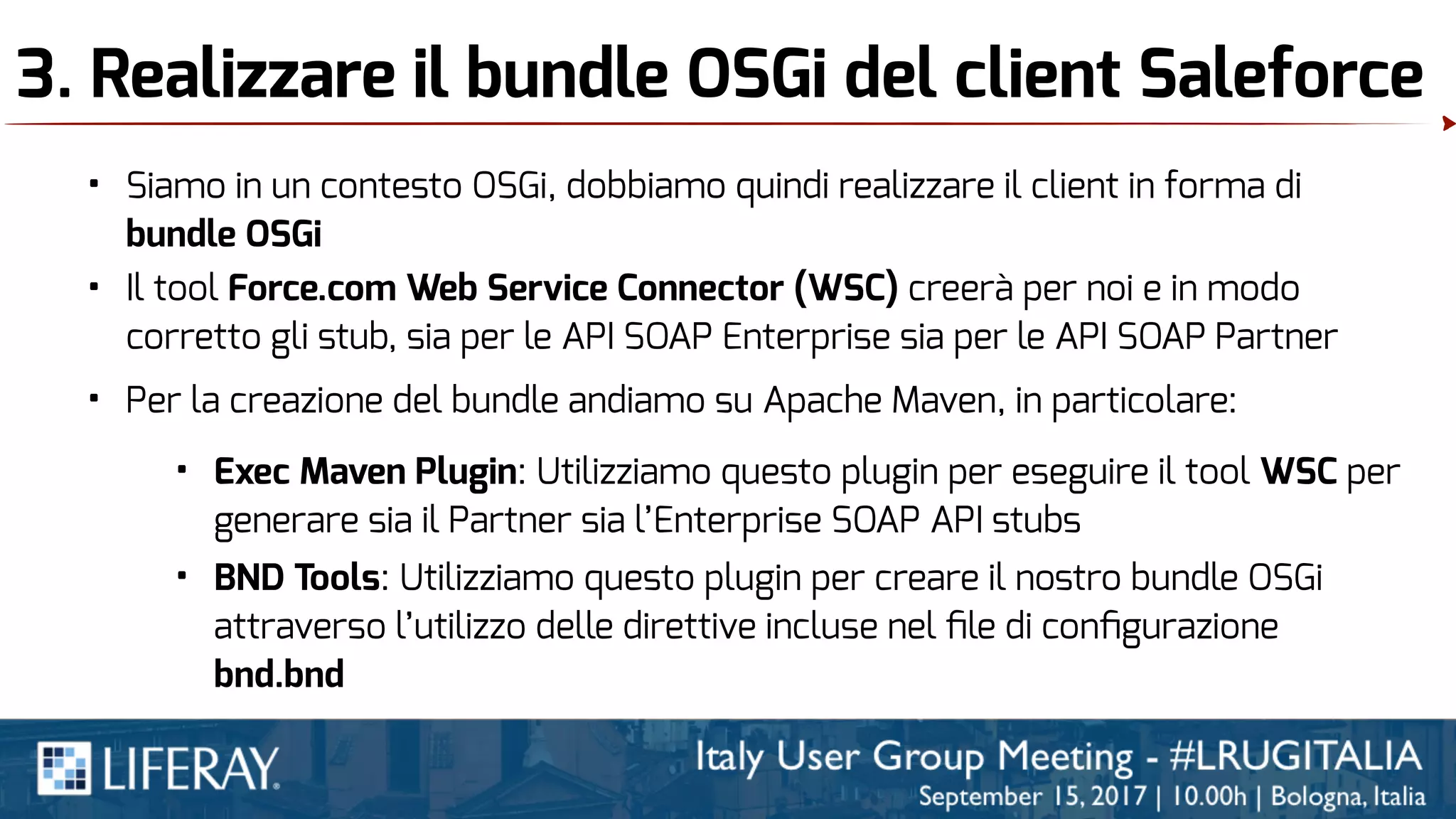 3. Realizzare il bundle OSGi del client Saleforce
• Siamo in un contesto OSGi, dobbiamo quindi realizzare il client in forma di
bundle OSGi
• Il tool Force.com Web Service Connector (WSC) creerà per noi e in modo
corretto gli stub, sia per le API SOAP Enterprise sia per le API SOAP Partner
• Per la creazione del bundle andiamo su Apache Maven, in particolare:
• Exec Maven Plugin: Utilizziamo questo plugin per eseguire il tool WSC per
generare sia il Partner sia l’Enterprise SOAP API stubs
• BND Tools: Utilizziamo questo plugin per creare il nostro bundle OSGi
attraverso l’utilizzo delle direttive incluse nel ﬁle di conﬁgurazione
bnd.bnd
 