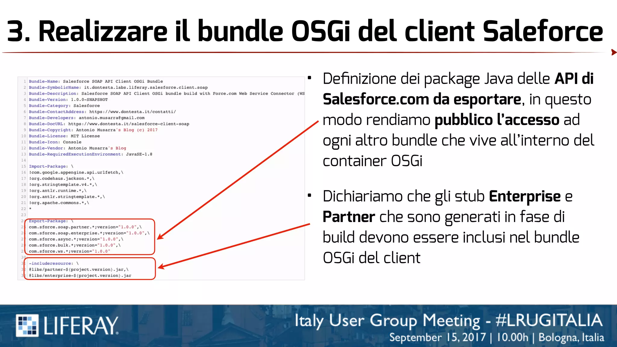 3. Realizzare il bundle OSGi del client Saleforce
• Deﬁnizione dei package Java delle API di
Salesforce.com da esportare, in questo
modo rendiamo pubblico l’accesso ad
ogni altro bundle che vive all’interno del
container OSGi
• Dichiariamo che gli stub Enterprise e
Partner che sono generati in fase di
build devono essere inclusi nel bundle
OSGi del client
 