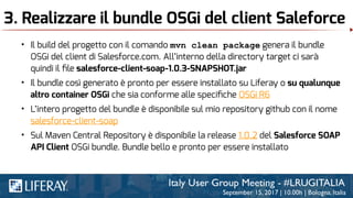 3. Realizzare il bundle OSGi del client Saleforce
• Il build del progetto con il comando mvn clean package genera il bundle
OSGi del client di Salesforce.com. All’interno della directory target ci sarà
quindi il ﬁle salesforce-client-soap-1.0.3-SNAPSHOT.jar
• Il bundle così generato è pronto per essere installato su Liferay o su qualunque
altro container OSGi che sia conforme alle speciﬁche OSGi R6
• L’intero progetto del bundle è disponibile sul mio repository github con il nome
salesforce-client-soap
• Sul Maven Central Repository è disponibile la release 1.0.2 del Salesforce SOAP
API Client OSGi bundle. Bundle bello e pronto per essere installato
 