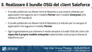 3. Realizzare il bundle OSGi del client Saleforce
• Il bundle pubblicato sul Maven Central Repository è indicato per lo sviluppo di
applicazioni che seguono il modello Partner
• Il bundle pubblicato sul Maven Central Repository può essere utilizzato per
applicazioni che seguono sia il modello Partner sia il modello Enterprise (che
utilizza le API standard)
• Ogni organizzazione può ottenere in modo semplice il bundle OSGi del client che
rispecchia il proprio modello enterprise implementato sulla propria istanza di
Salesforce.com
 