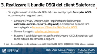 3. Realizzare il bundle OSGi del client Saleforce
• Se vogliamo costruire il bundle OSGi del client con il proprio Enterprise WSDL
occorre seguire i seguenti passi:
• Generare il WSDL Enterprise per l'organizzazione (ad esempio:
enterprise_antonio_musarra_blog.wsdl). Le indicazioni su come fare
sono spiegate in Generate or Obtain the Web Service WSDL
• Clonare il progetto salesforce-client-soap
• Eseguire il build del progetto speciﬁcando il vostro WSDL Enterprise, così
come indicato dal comando a seguire:
$ mvn -Dsalesforce.wsdl.enterprise.path=$ABSOLUTE_PATH_ENTEPRISE_WSDL clean package
 