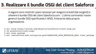 3. Realizzare il bundle OSGi del client Saleforce
A seguire sono mostrati i passi necessari per eseguire la build (dai sorgenti) e
ottenere il bundle OSGi del client Salesforce.com. L’ultimo commando maven
genera il bundle OSGi speciﬁcando il WSDL Enterprise della propria
organizzazione.
$ git clone https://github.com/amusarra/salesforce-client-soap.git
$ cd salesforce-client-soap/
$ mvn clean package
$ mvn -Dsalesforce.wsdl.enterprise.path=$ABSOLUTE_PATH_ENTEPRISE_WSDL clean package
 