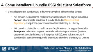 4. Come installare il bundle OSGi del client Salesforce
• L’installazione del bundle OSGi è davvero semplice, abbiamo due strade:
• Nel caso in cui dobbiamo realizzare un’applicazione che segue il modello
Partner, allora basta scaricare il bundle OSGi dal Maven Central
Repository e seguire la procedura standard di deploy su Liferay
• Nel caso in cui dobbiamo realizzare un’applicazione che segue il modello
Enterprise, dobbiamo seguire la strada indicata in precedenza (ovvero,
ottenere il bundle dal nostro Enterprise WSDL); una volta ottenuto il
bundle OSGi possiamo seguire la procedura standard di deploy su Liferay
 