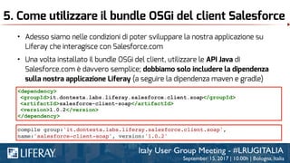 5. Come utilizzare il bundle OSGi del client Salesforce
• Adesso siamo nelle condizioni di poter sviluppare la nostra applicazione su
Liferay che interagisce con Salesforce.com
• Una volta installato il bundle OSGi del client, utilizzare le API Java di
Salesforce.com è davvero semplice; dobbiamo solo includere la dipendenza
sulla nostra applicazione Liferay (a seguire la dipendenza maven e gradle)
<dependency>
<groupId>it.dontesta.labs.liferay.salesforce.client.soap</groupId>
<artifactId>salesforce-client-soap</artifactId>
<version>1.0.2</version>
</dependency>
compile group:'it.dontesta.labs.liferay.salesforce.client.soap',
name:'salesforce-client-soap', version:'1.0.2'
 