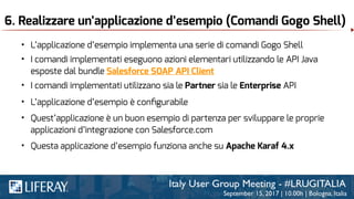 6. Realizzare un’applicazione d’esempio (Comandi Gogo Shell)
• L’applicazione d’esempio implementa una serie di comandi Gogo Shell
• I comandi implementati eseguono azioni elementari utilizzando le API Java
esposte dal bundle Salesforce SOAP API Client
• I comandi implementati utilizzano sia le Partner sia le Enterprise API
• Questa applicazione d’esempio funziona anche su Apache Karaf 4.x
• Quest’applicazione è un buon esempio di partenza per sviluppare le proprie
applicazioni d’integrazione con Salesforce.com
• L’applicazione d’esempio è conﬁgurabile
 