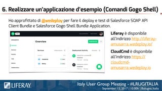6. Realizzare un’applicazione d’esempio (Comandi Gogo Shell)
Ho approﬁttato di @wedeploy per fare il deploy e test di Salesforce SOAP API
Client Bundle e Salesforce Gogo Shell Bundle Application.
Liferay è disponibile
all’indirizzo http://liferay-
amusarra.wedeploy.io/
CloudCmd è disponibile
all’indirizzo https://
cloudcmd-
amusarra.wedeploy.io
 