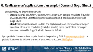 6. Realizzare un’applicazione d’esempio (Comandi Gogo Shell)
Su wedeploy ho creato due servizi:
• liferay: istanza di Liferay 7 Community Edition GA4 con già installato il bundle
OSGi del client di Salesforce.com e l’applicazione di esempio che sfrutta la
Gogo Shell
• cloudcmd: un’applicazione NodeJS che si chiama Cloud Commander, utile per
accedere al volume condiviso (tra i due servizi) ma in particolare modo per
avere accesso alla Gogo Shell di Liferay via telnet.
I progetti dei due servizi sono pubblicati sul repository GitHub wedeploy-project che
potete liberamente visionare e testare sul vostro account WeDeploy.
 