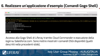 6. Realizzare un’applicazione d’esempio (Comandi Gogo Shell)
Accesso alla Gogo Shell di Liferay tramite Cloud Commander e esecuzione della
login su Salesforce.com. Sono inoltre mostrati i comandi OSGi disponibili (quelli
descritti nelle precedenti slide).
 