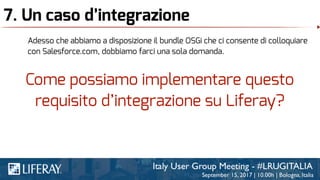 7. Un caso d’integrazione
Adesso che abbiamo a disposizione il bundle OSGi che ci consente di colloquiare
con Salesforce.com, dobbiamo farci una sola domanda.
Come possiamo implementare questo
requisito d’integrazione su Liferay?
 