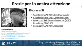Grazie per la vostra attenzione
Antonio Musarra
Twitter: @antonio_musarra
LinkedIn: https://www.linkedin.com/in/amusarra/
GitHub: https://github.com/amusarra
YouTube: Antonio Musarra’s Blog Channel
Blog: https://www.dontesta.it
Risorse utili
• Salesforce SOAP API Client OSGi Bundle
• Salesforce Gogo Shell Command Client
• Force.com Web Service Connector (WSC)
• Introducing SOAP API
• Force.com SOAP API Cheatsheet
 