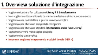 1. Overview soluzione d’integrazione
• Vogliamo riuscire a far colloquiare Liferay 7 & Salesforce.com
• Non vogliamo utilizzare librerie da mettere a destra a sinistra, sopra o sotto
• Vogliamo cose da installare e gestire in modo semplice
• Vogliamo cose che siano semplici da conﬁgurare
• Vogliamo cose che siano standard (che funzioni anche fuori Liferay)
• Vogliamo scrivere meno codice possibile
• Vogliamo che sia semplice
• Insomma, vogliamo integrare solo a colpi di bundle OSGi :-)
 