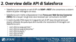 2. Overview delle API di Salesforce
• Salesforce.com espone un set di API via SOAP e REST che consentono a sistemi
esterni di poter interagire con esso.
• Salesforce.com mette a disposizione il tool Force.com Web Service Connector
(WSC) che crea per noi gli stub Java necessari per comunicare via SOAP
• Il nostro bundle OSGi esporrà il seguente set di API Java che potranno poi
essere utilizzate da qualunque altro bundle che necessiterà d’interagire con
Salesforce.com:
• com.sforce.soap.partner.*
• com.sforce.soap.enterprise.*
• com.sforce.async.*
• com.sforce.bulk.*
• com.sforce.ws.*
 