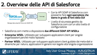 2. Overview delle API di Salesforce
• Con le API SOAP di Salesforce.com
possiamo fare ogni operazione che
siamo in grado di fare dalla GUI
• Livello di sicurezza gestito da
Salesforce.com con un alto livello di
conﬁgurazione
• Salesforce.com mette a disposizione due differenti SOAP API WSDLs
• Enterprise WSDL: Utilizzato per sviluppare applicazioni client per singole
organizzazioni perché molto tipizzato
• Partner WSDL: Utilizzato per sviluppare applicazioni client guidate dai meta-dati e
dinamiche per natura, applicazioni in genere non legate alla singola organizzazione
 