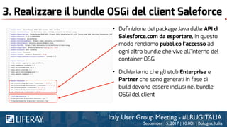 3. Realizzare il bundle OSGi del client Saleforce
• Deﬁnizione dei package Java delle API di
Salesforce.com da esportare, in questo
modo rendiamo pubblico l’accesso ad
ogni altro bundle che vive all’interno del
container OSGi
• Dichiariamo che gli stub Enterprise e
Partner che sono generati in fase di
build devono essere inclusi nel bundle
OSGi del client
 