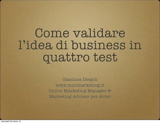 Come validare
                  l’idea di business in
                       quattro test
                              Gianluca Diegoli
                           www.minimarketing.it
                        Online Marketing Manager &
                        Marketing Advisor per Aster




mercoledì 20 marzo 13
 