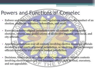 Powers and Functions of ComelecEnforce and administer all laws and regulations relative to the conduct of an election, plebiscite, initiative, referendum, and recall. Exercise exclusive original jurisdiction over all contests relating to the elections, returns, and qualifications of all elective regional, provincial, and city officials.Appellate jurisdiction over all contests involving elective municipal officials decided by trial courts of general jurisdiction, or involving elective barangay officials decided by trial courts of limited jurisdiction. Decisions, final orders, or rulings of the Commission on election contests involving elective municipal and barangay offices shall be final, executory, and not appealable.